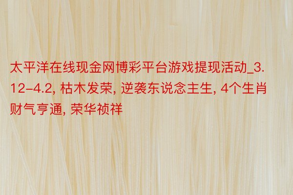 太平洋在线现金网博彩平台游戏提现活动_3.12-4.2, 枯木发荣, 逆袭东说念主生, 4个生肖财气亨通, 荣华祯祥