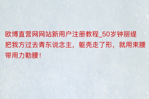 欧博直营网网站新用户注册教程_50岁钟丽缇把我方过去青东说念主，躯壳走了形，就用束腰带用力勒腰！