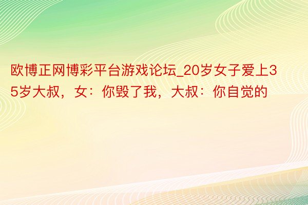 欧博正网博彩平台游戏论坛_20岁女子爱上35岁大叔，女：你毁了我，大叔：你自觉的