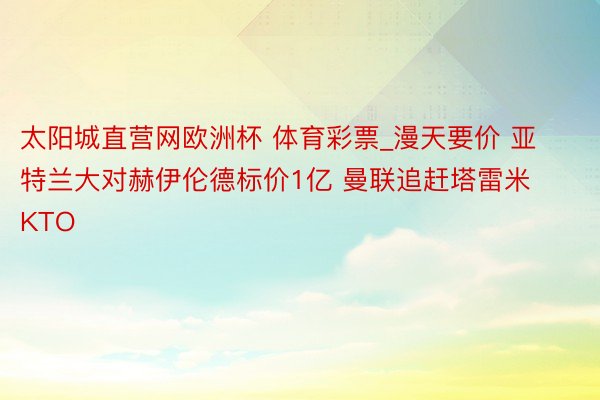 太阳城直营网欧洲杯 体育彩票_漫天要价 亚特兰大对赫伊伦德标价1亿 曼联追赶塔雷米KTO