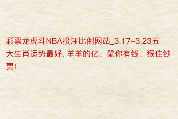 彩票龙虎斗NBA投注比例网站_3.17-3.23五大生肖运势最好, 羊羊的亿、鼠你有钱、猴住钞票!