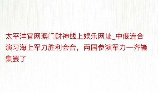 太平洋官网澳门财神线上娱乐网址_中俄连合演习海上军力胜利会合，两国参演军力一齐辘集罢了