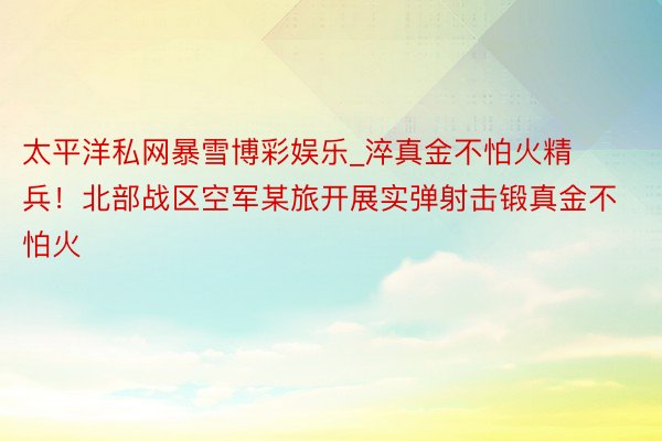 太平洋私网暴雪博彩娱乐_淬真金不怕火精兵！北部战区空军某旅开展实弹射击锻真金不怕火