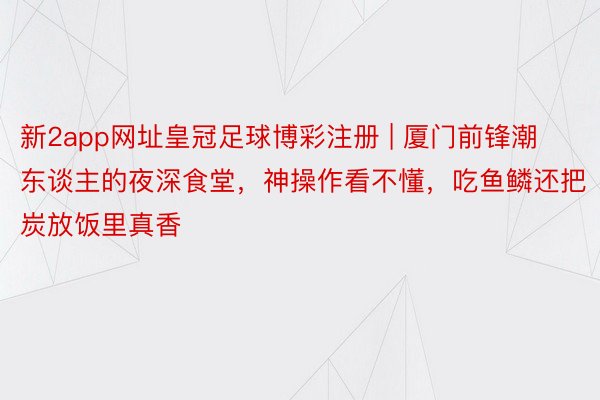 新2app网址皇冠足球博彩注册 | 厦门前锋潮东谈主的夜深食堂，神操作看不懂，吃鱼鳞还把炭放饭里真香