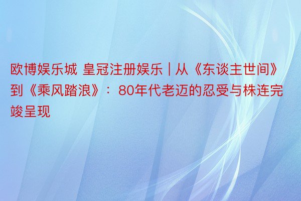 欧博娱乐城 皇冠注册娱乐 | 从《东谈主世间》到《乘风踏浪》：80年代老迈的忍受与株连完竣呈现