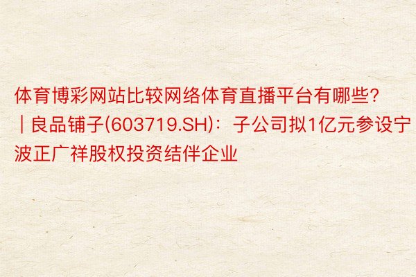 体育博彩网站比较网络体育直播平台有哪些? | 良品铺子(603719.SH)：子公司拟1亿元参设宁波正广祥股权投资结伴企业