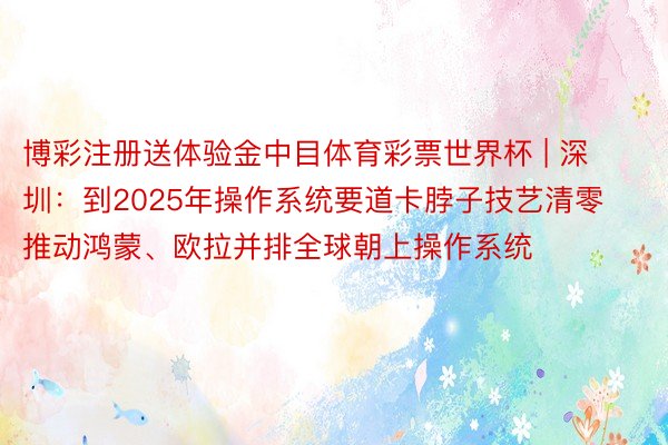 博彩注册送体验金中目体育彩票世界杯 | 深圳：到2025年操作系统要道卡脖子技艺清零 推动鸿蒙、欧拉并排全球朝上操作系统