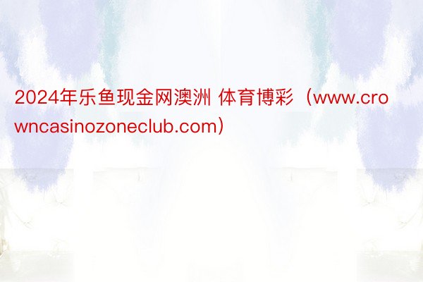 2024年乐鱼现金网澳洲 体育博彩（www.crowncasinozoneclub.com）