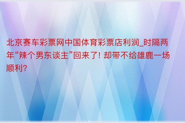 北京赛车彩票网中国体育彩票店利润_时隔两年“辣个男东谈主”回来了! 却带不给雄鹿一场顺利?