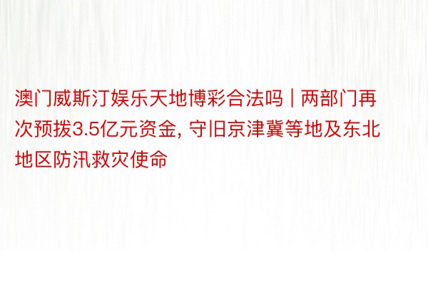 澳门威斯汀娱乐天地博彩合法吗 | 两部门再次预拨3.5亿元资金, 守旧京津冀等地及东北地区防汛救灾使命