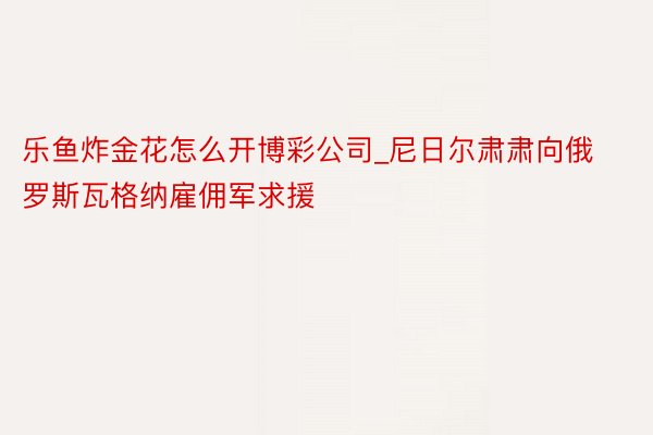 乐鱼炸金花怎么开博彩公司_尼日尔肃肃向俄罗斯瓦格纳雇佣军求援