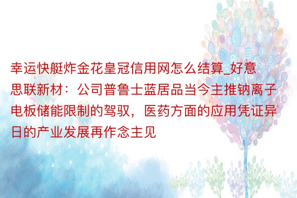 幸运快艇炸金花皇冠信用网怎么结算_好意思联新材：公司普鲁士蓝居品当今主推钠离子电板储能限制的驾驭，医药方面的应用凭证异日的产业发展再作念主见