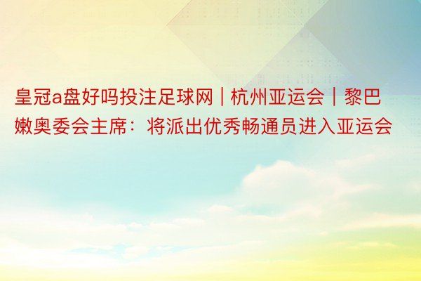 皇冠a盘好吗投注足球网 | 杭州亚运会｜黎巴嫩奥委会主席：将派出优秀畅通员进入亚运会