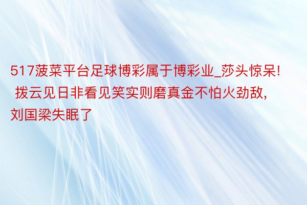 517菠菜平台足球博彩属于博彩业_莎头惊呆! 拨云见日非看见笑实则磨真金不怕火劲敌, 刘国梁失眠了