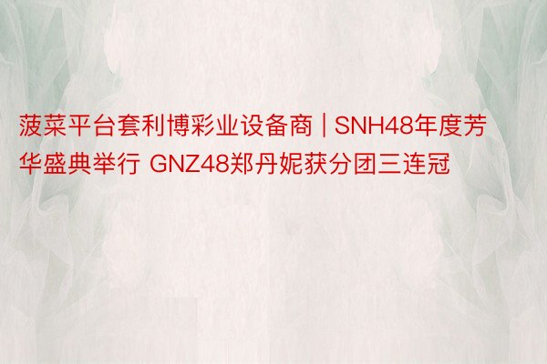 菠菜平台套利博彩业设备商 | SNH48年度芳华盛典举行 GNZ48郑丹妮获分团三连冠