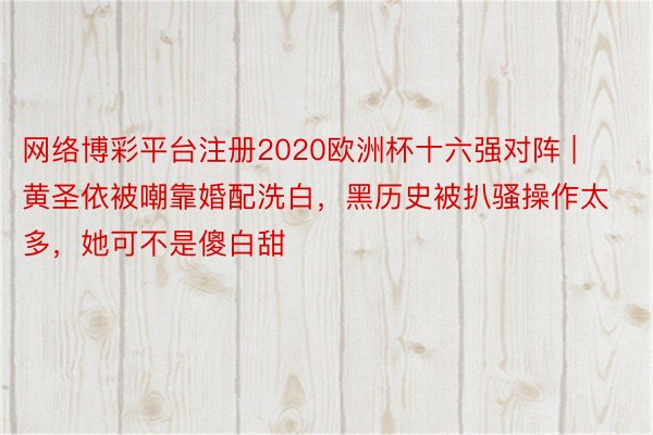 网络博彩平台注册2020欧洲杯十六强对阵 | 黄圣依被嘲靠婚配洗白，黑历史被扒骚操作太多，她可不是傻白甜