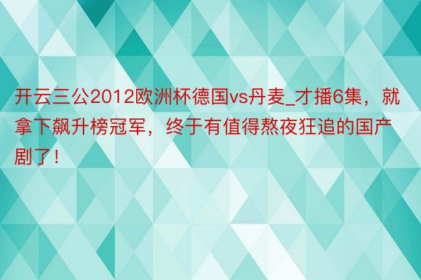 开云三公2012欧洲杯德国vs丹麦_才播6集，就拿下飙升榜冠军，终于有值得熬夜狂追的国产剧了！