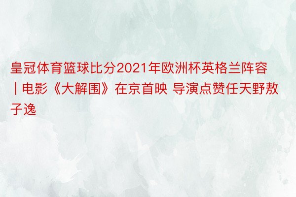 皇冠体育篮球比分2021年欧洲杯英格兰阵容 | 电影《大解围》在京首映 导演点赞任天野敖子逸