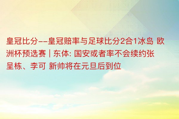 皇冠比分--皇冠赔率与足球比分2合1冰岛 欧洲杯预选赛 | 东体: 国安或者率不会续约张呈栋、李可 新帅将在元旦后到位