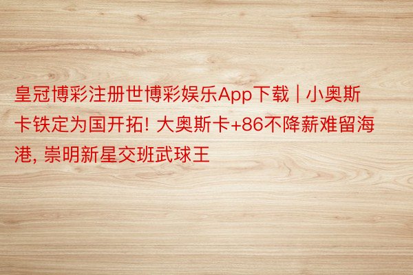 皇冠博彩注册世博彩娱乐App下载 | 小奥斯卡铁定为国开拓! 大奥斯卡+86不降薪难留海港, 崇明新星交班武球王