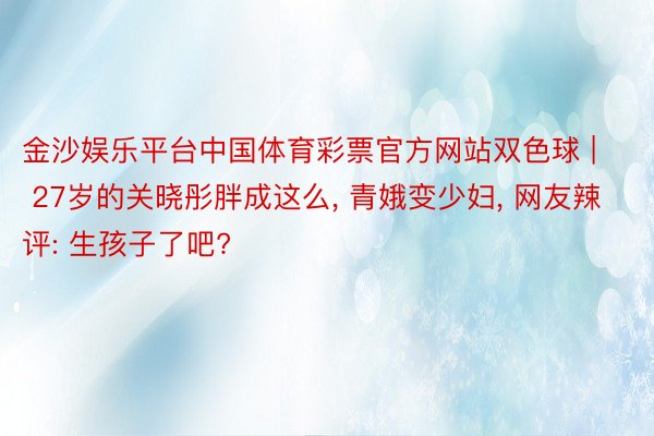 金沙娱乐平台中国体育彩票官方网站双色球 | 27岁的关晓彤胖成这么, 青娥变少妇, 网友辣评: 生孩子了吧?