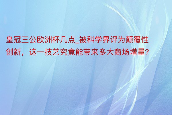 皇冠三公欧洲杯几点_被科学界评为颠覆性创新，这一技艺究竟能带来多大商场增量？