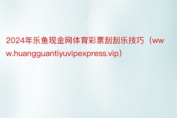 2024年乐鱼现金网体育彩票刮刮乐技巧（www.huangguantiyuvipexpress.vip）