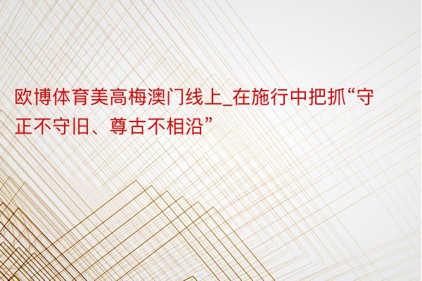 欧博体育美高梅澳门线上_在施行中把抓“守正不守旧、尊古不相沿”