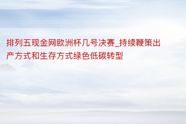 排列五现金网欧洲杯几号决赛_持续鞭策出产方式和生存方式绿色低碳转型