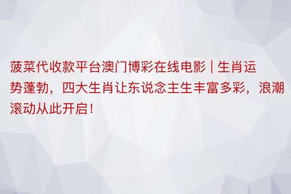 菠菜代收款平台澳门博彩在线电影 | 生肖运势蓬勃，四大生肖让东说念主生丰富多彩，浪潮滚动从此开启！