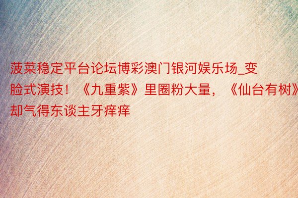菠菜稳定平台论坛博彩澳门银河娱乐场_变脸式演技!《九重紫》里圈粉大量,《仙台有树》却气得东谈主牙痒痒