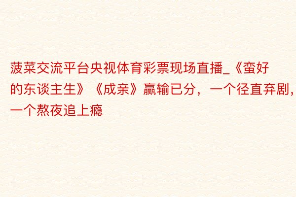 菠菜交流平台央视体育彩票现场直播_《蛮好的东谈主生》《成亲》赢输已分,一个径直弃剧,一个熬夜追上瘾